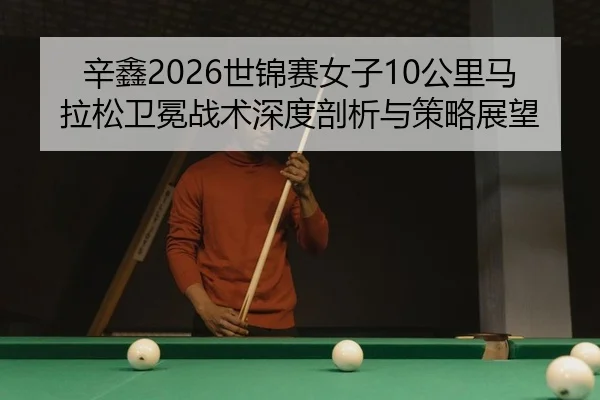 辛鑫2026世锦赛女子10公里马拉松卫冕战术深度剖析与策略展望