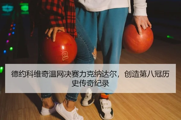 德约科维奇温网决赛力克纳达尔，创造第八冠历史传奇纪录